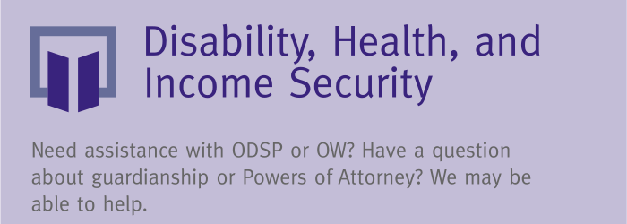 Indigo banner with text reading, "Disability, Health, and Income Security: Need assistance with ODSP or OW? Have a question about guardianship or Powers of Attorney? We may be able to help."